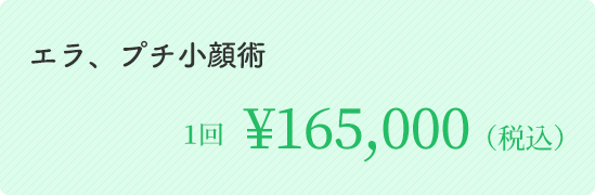エラ、プチ小顔術	１回 ￥165,000（税込）