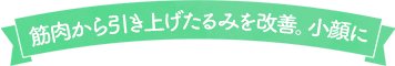筋肉から引き上げたるみを改善。小顔に