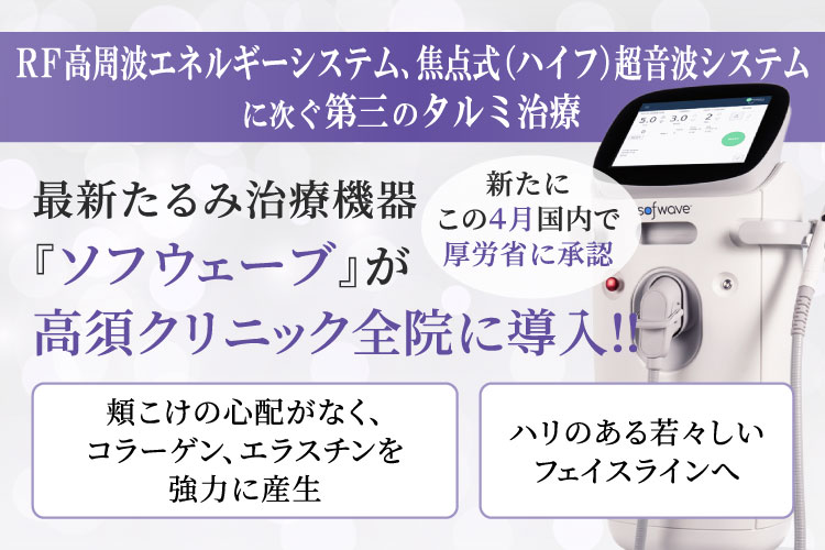 RF高周波エネルギーシステム、焦点式（ハイフ）超音波システムに次ぐ第三のタルミ治療/最新たるみ治療機器 『ソフウェーブ』が高須クリニック全院に導入‼/新たにこの4月国内で厚労省に承認/頬こけの心配がなく、コラーゲン、エラスチンを強力に産生/ハリのある若々しいフェイスラインへ
