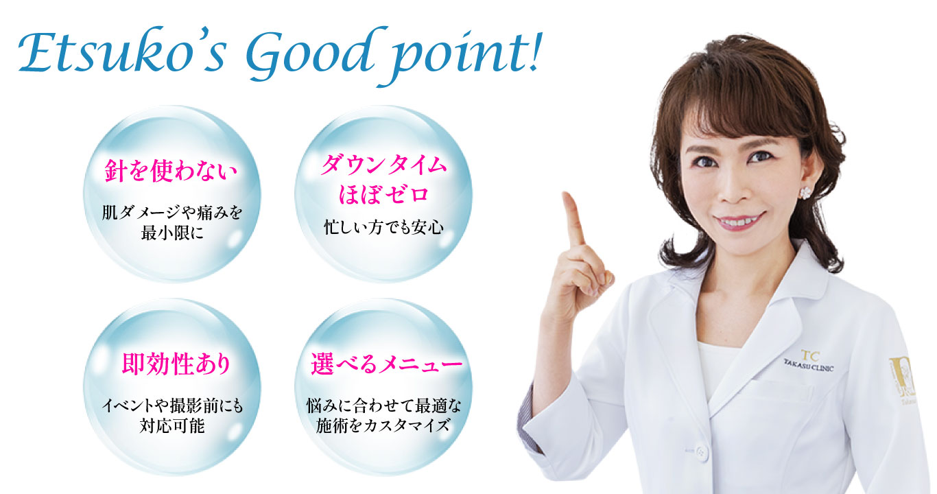 Etsuko’s Good point!/針を使わない 肌ダメージや痛みを最小限に/ダウンタイム
			ほぼゼロ 忙しい方でも安心/即効性あり イベントや撮影前にも対応可能/選べるメニュー 悩みに合わせて最適な
			施術をカスタマイズ