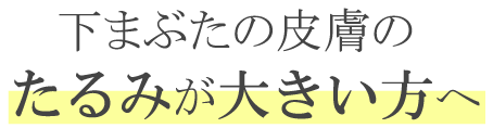 下まぶたの皮膚のたるみが大きい方へ