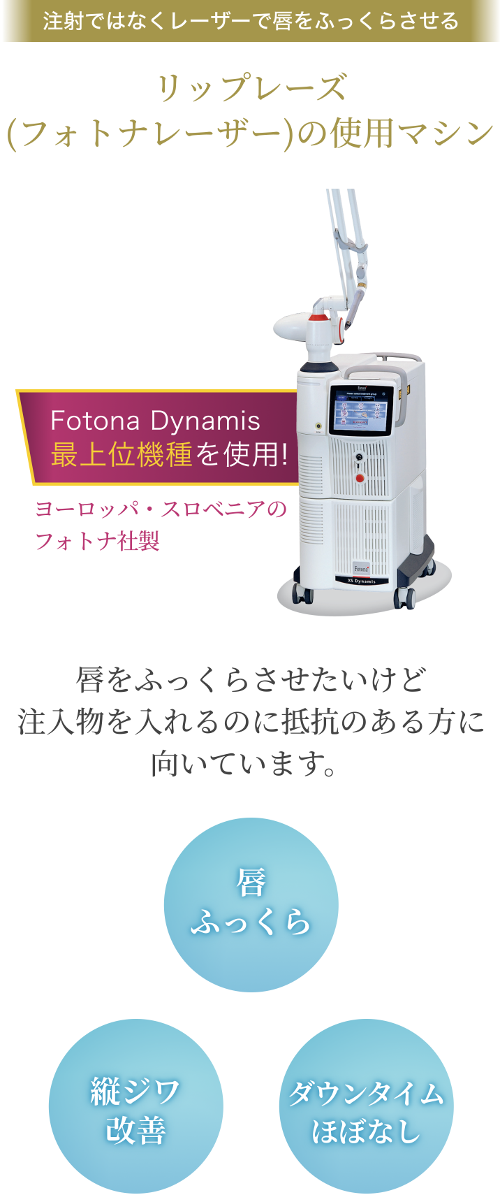 注射ではなくレーザーで唇をふっくらさせる/リップレーズ（フォトナレーザー）の使用マシン/Fotona Dynamis 最上位機種を使用!/ヨーロッパ・スロベニアの フォトナ社製/唇をふっくらさせたいけど注入物を入れるのに抵抗のある方に向いています。/縦ジワ改善/唇ふっくら/ダウンタイムほぼなし